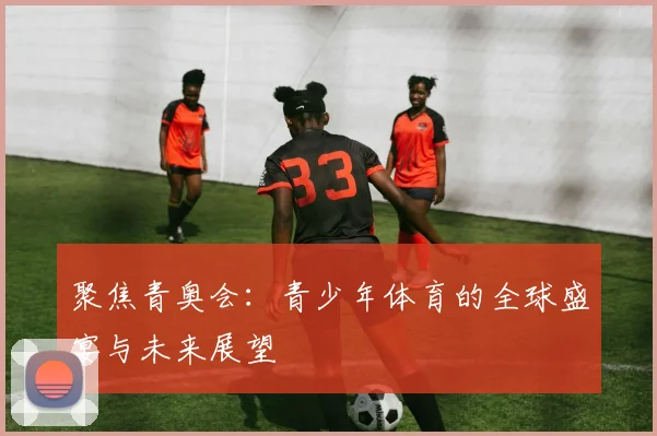 聚焦青奥会:青少年体育的全球盛宴与未来展望