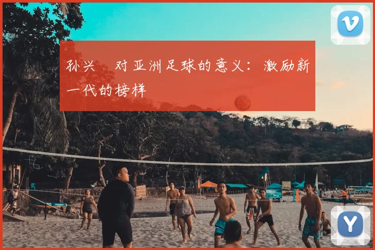 孙兴慜对亚洲足球的意义:激励新一代的榜样