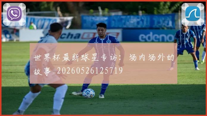 世界杯最新球星专访：场内场外的故事_20260526125719
